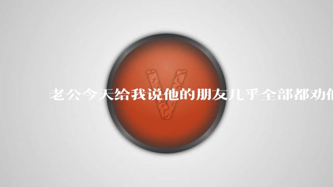 老公今天给我说他的朋友几乎全部都劝他跟我离婚，我很疑惑为什么？